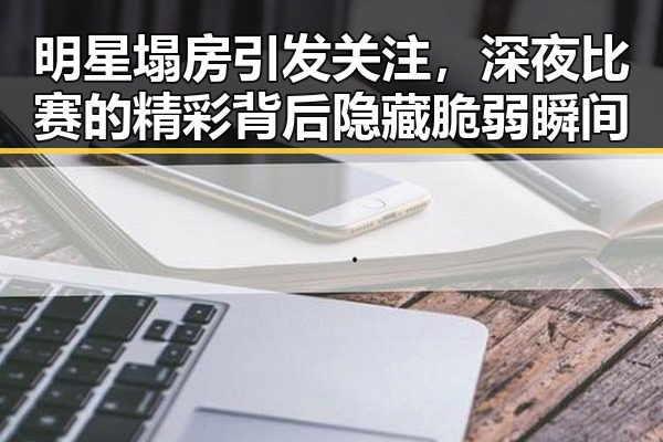 明星塌房引发关注，深夜比赛的精彩背后隐藏脆弱瞬间